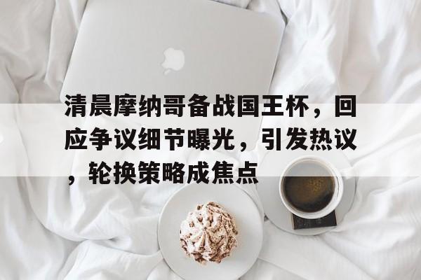 清晨摩纳哥备战国王杯，回应争议细节曝光，引发热议，轮换策略成焦点的简单介绍